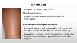 ICHTHYOSIS
• Ichthyosis - excessive scaling of skin.
Major hereditary types
• Vulgaris, Recessive X-linked, Autosomal recessive,
Keratinopathic
Autosomal recessive congenital ichthyosis
• Includes all non‐syndromic autosomal recessive congenital
forms of ichthyosis without a tendency toward blistering
• Includes harlequin ichthyosis, bathing suit ichthyosis, lamellar
ichthyosis, self‐improving congenital ichthyosis, Colloidon
baby etc
 