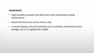 TREATMENT:
• High humidity incubator (60-80%) with close monitoring of body
temperature.
• Bland ointments two to four times a day
• In severe disease, the oral retinoids such as acitretin, isotretinoin at low
dosage, up to 0.5 mg/kg body weight
 