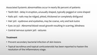 Associated Systemic abnormalities occur in nearly 80 percent of patients
• Teeth 80% - delay in eruption, unusually shaped, typically pegged or cone-shaped
• Nails 40% - nails may be ridged, pitted, thickened or completely disfigured
• Hair 50% - eyebrows and eyelashes, may be coarse, wiry and lack lustre
• Eyes 20-35% - Abnormal blood vessel growth resulting in scarring, blindness
• Central nervous system 30% - seizures
Treatment
• Prevent secondary bacterial infection of skin lesions
• Topical tacrolimus and topical corticosteroids has been reported to hasten the
resolution of the inflammatory stage.
 