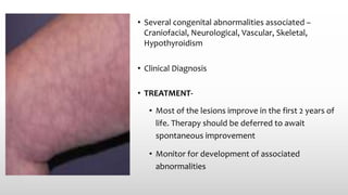 • Several congenital abnormalities associated –
Craniofacial, Neurological, Vascular, Skeletal,
Hypothyroidism
• Clinical Diagnosis
• TREATMENT-
• Most of the lesions improve in the first 2 years of
life. Therapy should be deferred to await
spontaneous improvement
• Monitor for development of associated
abnormalities
 