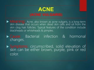ACNE
(ACNE VULGARIS)
 Meaning: Acne, also known as acne vulgaris, is a long-term
skin disease that occurs when dead skin cells and oil from the
skin clog hair follicles. Typical features of the condition include
blackheads or whiteheads & pimples.
 Cause: Bacterial infection & hormonal
changes.
 Symptoms: circumscribed, solid elevation of
skin can be either brown, purple, pink or red
color.
 
