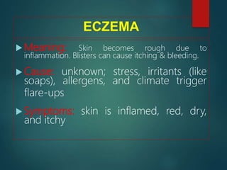 ECZEMA
 Meaning: Skin becomes rough due to
inflammation. Blisters can cause itching & bleeding.
 Cause: unknown; stress, irritants (like
soaps), allergens, and climate trigger
flare-ups
 Symptoms: skin is inflamed, red, dry,
and itchy
 
