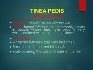 TINEA PEDIS
(ATHLETS FOOT)
 Meaning: Fungal infection between toes.
 Cause: fungal infection that commonly occurs
in people whose feet have become very
while confined within tight fitting shoes.
 Symptoms:
 whitening between toes with bad smell.
 Small to medium-sized blisters &
 scale covering the sole and sides of the feet
 