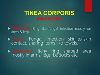 TINEA CORPORIS
(RINGWORM)
 Meaning: Ring like fungal infection mostly on
arms & legs.
 Cause: Fungal infection skin-to-skin
contact, sharing items like towels.
 Symptoms: itchy ring shaped area
mostly in arms, legs, buttocks etc.
 