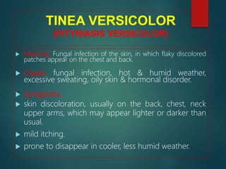 TINEA VERSICOLOR
(PITYRIASIS VERSICOLOR)
 Meaning: Fungal infection of the skin, in which flaky discolored
patches appear on the chest and back.
 Cause: fungal infection, hot & humid weather,
excessive sweating, oily skin & hormonal disorder.
 Symptoms:
 skin discoloration, usually on the back, chest, neck
upper arms, which may appear lighter or darker than
usual.
 mild itching.
 prone to disappear in cooler, less humid weather.
 