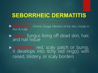 SEBORRHEIC DERMATITIS
 Meaning: Chronic fungal infection of the skin, mostly in
face & scalp.
 Cause: fungus living off dead skin, hair,
and nail tissue
 Symptoms: red, scaly patch or bump,
it develops into itchy red ring(s) with
raised, blistery, or scaly borders
 