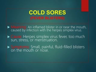COLD SORES
(FEVER BLISTERS)
 Meaning: An inflamed blister in or near the mouth,
caused by infection with the herpes simplex virus.
 Cause: Herpes simplex virus fever, too much
sun, stress, or menstruation.
 Symptoms: Small, painful, fluid-filled blisters
on the mouth or nose.
 