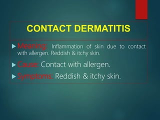 CONTACT DERMATITIS
 Meaning: Inflammation of skin due to contact
with allergen. Reddish & itchy skin.
 Cause: Contact with allergen.
 Symptoms: Reddish & itchy skin.
 