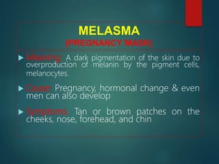 MELASMA
(PREGNANCY MASK)
 Meaning: A dark pigmentation of the skin due to
overproduction of melanin by the pigment cells,
melanocytes.
 Cause: Pregnancy, hormonal change & even
men can also develop
 Symptoms: Tan or brown patches on the
cheeks, nose, forehead, and chin
 
