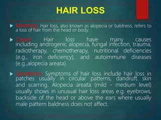 HAIR LOSS
 Meaning: Hair loss, also known as alopecia or baldness, refers to
a loss of hair from the head or body.
 Cause: Hair loss have many causes
including androgenic alopecia, fungal infection, trauma,
radiotherapy, chemotherapy, nutritional deficiencies
(e.g., iron deficiency), and autoimmune diseases
(e.g.,alopecia areata).
 Symptoms: Symptoms of hair loss include hair loss in
patches usually in circular patterns, dandruff, skin
and scarring. Alopecia areata (mild - medium level)
usually shows in unusual hair loss areas e.g. eyebrows,
backside of the head or above the ears where usually
male pattern baldness does not affect.
 