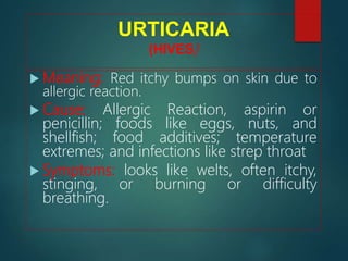 URTICARIA
(HIVES)
 Meaning: Red itchy bumps on skin due to
allergic reaction.
 Cause: Allergic Reaction, aspirin or
penicillin; foods like eggs, nuts, and
shellfish; food additives; temperature
extremes; and infections like strep throat
 Symptoms: looks like welts, often itchy,
stinging, or burning or difficulty
breathing.
 