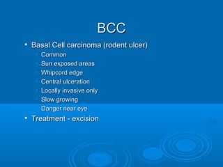 BBCCCC 
 BBaassaall CCeellll ccaarrcciinnoommaa ((rrooddeenntt uullcceerr)) 
• CCoommmmoonn 
• SSuunn eexxppoosseedd aarreeaass 
• WWhhiippccoorrdd eeddggee 
• CCeennttrraall uullcceerraattiioonn 
• LLooccaallllyy iinnvvaassiivvee oonnllyy 
• SSllooww ggrroowwiinngg 
• DDaannggeerr nneeaarr eeyyee 
 TTrreeaattmmeenntt -- eexxcciissiioonn 
 
