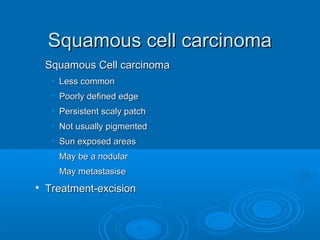 SSqquuaammoouuss cceellll ccaarrcciinnoommaa 
SSqquuaammoouuss CCeellll ccaarrcciinnoommaa 
• LLeessss ccoommmmoonn 
• PPoooorrllyy ddeeffiinneedd eeddggee 
• PPeerrssiisstteenntt ssccaallyy ppaattcchh 
• NNoott uussuuaallllyy ppiiggmmeenntteedd 
• SSuunn eexxppoosseedd aarreeaass 
• MMaayy bbee aa nnoodduullaarr 
• MMaayy mmeettaassttaassiissee 
 TTrreeaattmmeenntt--eexxcciissiioonn 
 