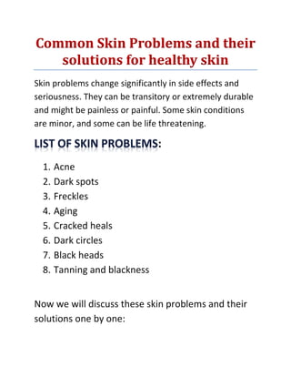Common Skin Problems and their
solutions for healthy skin
Skin problems change significantly in side effects and
seriousness. They can be transitory or extremely durable
and might be painless or painful. Some skin conditions
are minor, and some can be life threatening.
:
1. Acne
2. Dark spots
3. Freckles
4. Aging
5. Cracked heals
6. Dark circles
7. Black heads
8. Tanning and blackness
Now we will discuss these skin problems and their
solutions one by one:
 