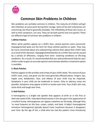 Common Skin Problems In Children
Skin problems are veritably common in children. The maturity of children will get
skin infections at some point during their nonage. Some of the skin enterprises are
concerning, but they're generally treatable. The inflexibility of these skin issues, as
well as their symptoms, can vary. They can be both painful and non-painful. There
are different type of common skin problems in children.
1.White Patches
When white patches appear on a child’s face, utmost parents come concerned.
Hypopigmented spots are the term for these whitish patches or spots. They may
be more concerned about any underpinning sickness than about their child’s look
as a result of the abrasion. Hypopigmented blotches on a child’s face can be caused
by a variety of affections, ranging from tone- resolving conditions to life-long
conditions. As a result, it's recommended that you seek professional help for your
child in order to gain an accurate opinion and estimate whether a treatment option
is available.
2. Black Patches
Patches appear on the wrinkles and crimps of your child’s body. The reverse of your
child’s neck, crest, and groin are the most generally affected places. Fingers, lips,
nipple area, bellybutton, face, and elbows of your child may be impacted.
Symptoms in your child can be moderate or severe. Itchy or odorous areas are
possible. Symptoms may appear at birth or evolve over time. Your child’s skin may
come thick and tough over time.
3. Red Patches
A hemangioma is a bright red speckle that appears at birth or in the first or
alternate week of life. redundant blood vessels in the skin give it the appearance of
a resilient hump. Hemangiomas can appear anywhere on the body, although they
’re most frequent on the face, crown, casket, and back. A baby’s hemangioma(
immature hemangioma) typically doesn't bear treatment because it disappears
over time. By the age of ten, a child who has had this pattern since immaturity
 