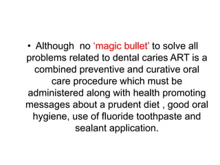 • Although no ‘magic bullet’ to solve all
problems related to dental caries ART is a
combined preventive and curative oral
care procedure which must be
administered along with health promoting
messages about a prudent diet , good oral
hygiene, use of fluoride toothpaste and
sealant application.
 