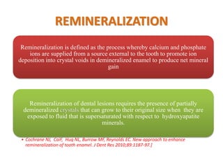 REMINERALIZATION
Remineralization is defined as the process whereby calcium and phosphate
ions are supplied from a source external to the tooth to promote ion
deposition into crystal voids in demineralized enamel to produce net mineral
gain
Remineralization of dental lesions requires the presence of partially
demineralized crystals that can grow to their original size when they are
exposed to fluid that is supersaturated with respect to hydroxyapatite
minerals.
• Cochrane NJ, CaiF, Huq NL, Burrow MF, Reynolds EC. New approach to enhance
remineralization of tooth enamel. J Dent Res 2010;89:1187-97.]
 