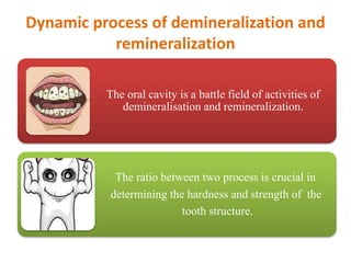 Dynamic process of demineralization and
remineralization
The oral cavity is a battle field of activities of
demineralisation and remineralization.
The ratio between two process is crucial in
determining the hardness and strength of the
tooth structure.
 
