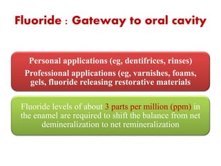 Fluoride : Gateway to oral cavity
Personal applications (eg, dentifrices, rinses)
Professional applications (eg, varnishes, foams,
gels, fluoride releasing restorative materials
Fluoride levels of about 3 parts per million (ppm) in
the enamel are required to shift the balance from net
demineralization to net remineralization
 