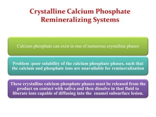 Crystalline Calcium Phosphate
Remineralizing Systems
Calcium phosphate can exist in one of numerous crystalline phases
Problem :poor solubility of the calcium phosphate phases, such that
the calcium and phosphate ions are unavailable for remineralization
These crystalline calcium phosphate phases must be released from the
product on contact with saliva and then dissolve in that fluid to
liberate ions capable of diffusing into the enamel subsurface lesion.
 