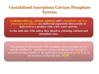 Unstabilized Amorphous Calcium Phosphate
Systems
a calcium salt (e.g., calcium sulphate) and a phosphate salt (e.g.
potassium phosphate) are delivered separately intra-orally or
delivered in a product with a low water activity.
As the salts mix with saliva, they dissolve, releasing calcium and
phosphate ions.
The mixing of calcium ions with phosphate ions to produce an ion
activity product for amorphous calcium phosphate that exceeds its
solubility product results in the immediate precipitation of ACP or, in
the presence of fluoride ions, ACFP.
 