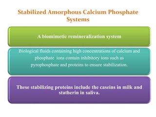 Stabilized Amorphous Calcium Phosphate
Systems
A biomimetic remineralization system
Biological fluids containing high concentrations of calcium and
phosphate ions contain inhibitory ions such as
pyrophosphate and proteins to ensure stabilization.
These stabilizing proteins include the caseins in milk and
statherin in saliva.
 