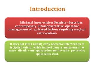 Introduction
Minimal Intervention Dentistry describes
contemporary ultraconservative operative
management of cavitated lesions requiring surgical
intervention.
It does not mean unduly early operative intervention of
incipient lesions, which in most cases is unnecessary as
more effective and appropriate non-invasive preventive
approaches exist.
 