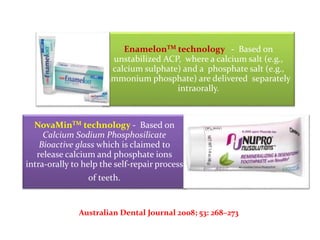EnamelonTM technology - Based on
unstabilized ACP, where a calcium salt (e.g.,
calcium sulphate) and a phosphate salt (e.g.,
ammonium phosphate) are delivered separately
intraorally.
NovaMinTM technology - Based on
Calcium Sodium Phosphosilicate
Bioactive glass which is claimed to
release calcium and phosphate ions
intra-orally to help the self-repair process
of teeth.
Australian Dental Journal 2008; 53: 268–273
 
