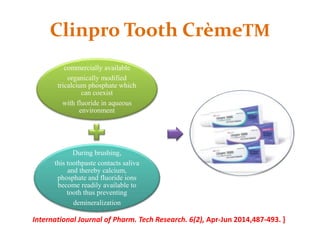 Clinpro Tooth CrèmeTM
commercially available
organically modified
tricalcium phosphate which
can coexist
with fluoride in aqueous
environment
During brushing,
this toothpaste contacts saliva
and thereby calcium,
phosphate and fluoride ions
become readily available to
tooth thus preventing
demineralization
International Journal of Pharm. Tech Research. 6(2), Apr-Jun 2014,487-493. ]
 