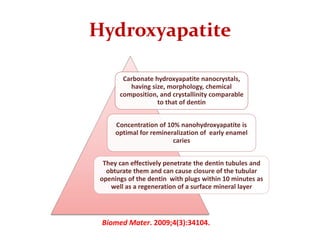 Hydroxyapatite
Carbonate hydroxyapatite nanocrystals,
having size, morphology, chemical
composition, and crystallinity comparable
to that of dentin
Concentration of 10% nanohydroxyapatite is
optimal for remineralization of early enamel
caries
They can effectively penetrate the dentin tubules and
obturate them and can cause closure of the tubular
openings of the dentin with plugs within 10 minutes as
well as a regeneration of a surface mineral layer
Biomed Mater. 2009;4(3):34104.
 