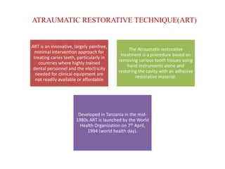 ATRAUMATIC RESTORATIVE TECHNIQUE(ART)
ART is an innovative, largely painfree,
minimal intervention approach for
treating caries teeth, particularly in
countries where highly trained
dental personnel and the electricity
needed for clinical equipment are
not readily available or affordable
The Atraumatic restorative
treatment is a procedure based on
removing carious tooth tissues using
hand instruments alone and
restoring the cavity with an adhesive
restorative material.
Developed in Tanzania in the mid-
1980s.ART is launched by the World
Health Organization on 7th April,
1994 (world health day).
 