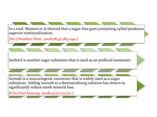 In a trial, Manton et al showed that a sugar-free gum containing xylitol produces
superior remineralization.
[Int J Paediatr Dent. 2008;18(4):284-290.]
Sorbitol is another sugar substitute that is used as an artificial sweetener.
Isomalt is a noncariogenic sweetener that is widely used as a sugar
substitute. Adding isomalt to a demineralizing solution has shown to
significantly reduce tooth mineral loss.
[Clin Oral Investig. 2008;12(2):173-177.]
 