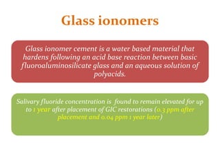 Glass ionomers
Glass ionomer cement is a water based material that
hardens following an acid base reaction between basic
fluoroaluminosilicate glass and an aqueous solution of
polyacids.
Salivary fluoride concentration is found to remain elevated for up
to 1 year after placement of GIC restorations (0.3 ppm after
placement and 0.04 ppm 1 year later)
 
