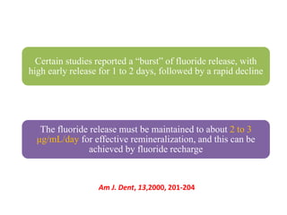 Certain studies reported a “burst” of fluoride release, with
high early release for 1 to 2 days, followed by a rapid decline
The fluoride release must be maintained to about 2 to 3
μg/mL/day for effective remineralization, and this can be
achieved by fluoride recharge
Am J. Dent, 13,2000, 201-204
 