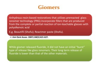 Giomers
Anhydrous resin-based restoratives that utilizes prereacted glass
ionomer technology (PRG).Incorporate fillers that are produced
from the complete or partial reaction of ion-leachable glasses with
polyalkenoic acid
E.g. Beautifil (Shofu); Reactmer paste (Shofu).
• J Am Dent Assoc. 2007;138(5):621-627.
While giomer released fluoride, it did not have an initial “burst”
type of release like glass ionomers. Their long term release of
fluoride is lower than that of the other materials.
 