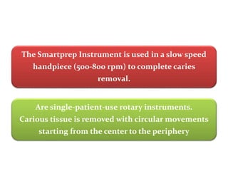 The Smartprep Instrument is used in a slow speed
handpiece (500-800 rpm) to complete caries
removal.
Are single-patient-use rotary instruments.
Carious tissue is removed with circular movements
starting from the center to the periphery
 