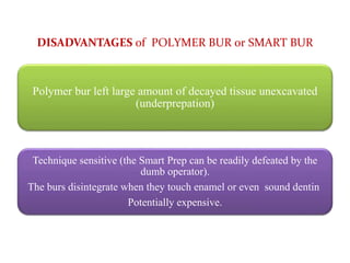 DISADVANTAGES of POLYMER BUR or SMART BUR
Polymer bur left large amount of decayed tissue unexcavated
(underprepation)
Technique sensitive (the Smart Prep can be readily defeated by the
dumb operator).
The burs disintegrate when they touch enamel or even sound dentin
Potentially expensive.
 