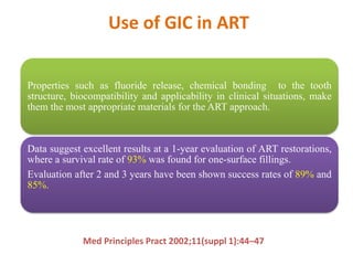Use of GIC in ART
Properties such as fluoride release, chemical bonding to the tooth
structure, biocompatibility and applicability in clinical situations, make
them the most appropriate materials for the ART approach.
Data suggest excellent results at a 1-year evaluation of ART restorations,
where a survival rate of 93% was found for one-surface fillings.
Evaluation after 2 and 3 years have been shown success rates of 89% and
85%.
Med Principles Pract 2002;11(suppl 1):44–47
 
