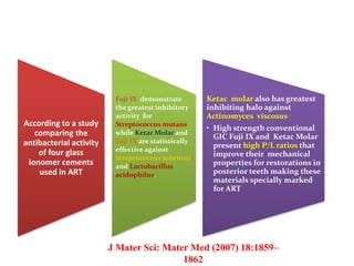 According to a study
comparing the
antibacterial activity
of four glass
ionomer cements
used in ART
Fuji IX demonstrate
the greatest inhibitory
activity for
Streptococcus mutans
while Ketac Molar and
Fuji IX are statistically
effective against
Streptococcus sobrinus
and Lactobacillus
acidophilus.
Ketac molar also has greatest
inhibiting halo against
Actinomyces viscosus
• High strength conventional
GIC Fuji IX and Ketac Molar
present high P/L ratios that
improve their mechanical
properties for restorations in
posterior teeth making these
materials specially marked
for ART
J Mater Sci: Mater Med (2007) 18:1859–
1862
 
