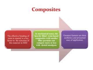 Composites
The effective bonding of
resin to enamel is a key
factor in the selection of
this material in MID
In mechanical sense, the
heavily filled resin-based
composites with smaller
filler particles can
compete more or less
with dental amalgam.
Greatest features are their
aesthetics and presumed
ease of application.
 