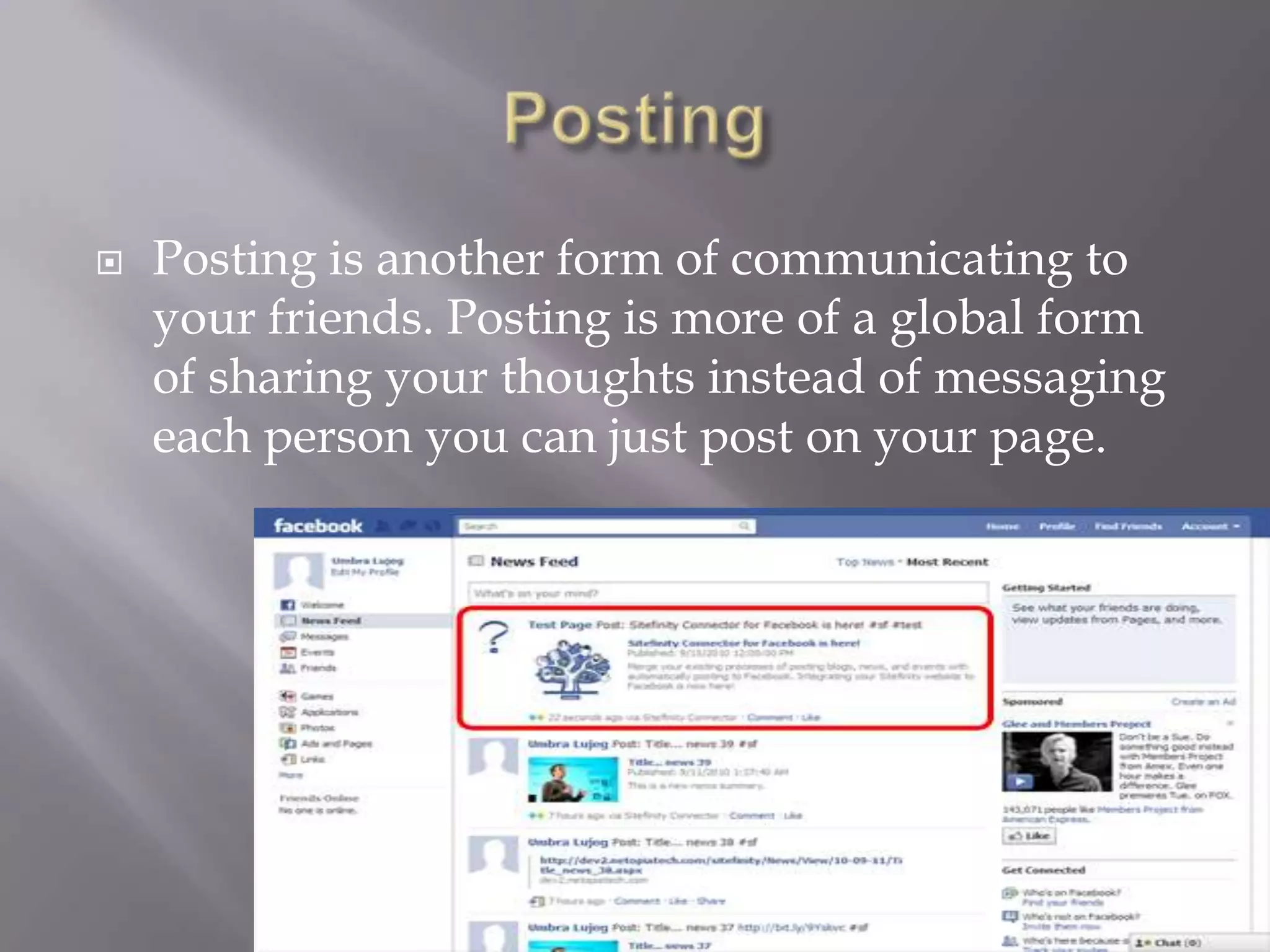    Posting is another form of communicating to
    your friends. Posting is more of a global form
    of sharing your thoughts instead of messaging
    each person you can just post on your page.
 