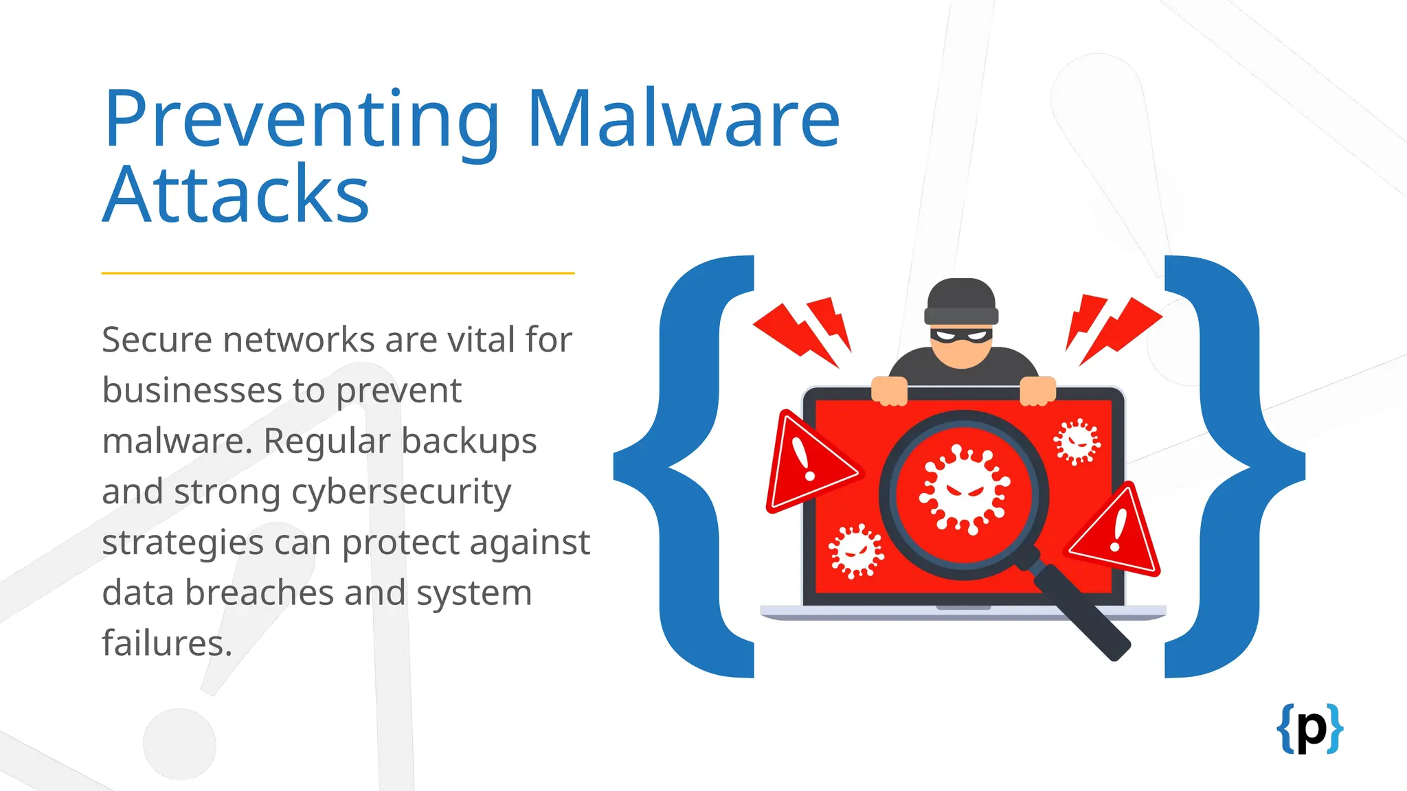 Preventing Malware
Attacks
Secure networks are vital for
businesses to prevent
malware. Regular backups
and strong cybersecurity
strategies can protect against
data breaches and system
failures.
 