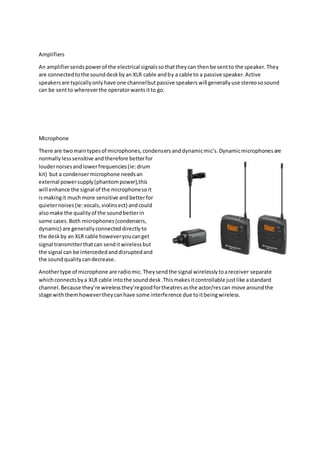 Amplifiers
An amplifiersendspowerof the electrical signalssothattheycan thenbe sentto the speaker.They
are connectedtothe sounddeskbyan XLR cable andby a cable to a passive speaker.Active
speakersare typicallyonlyhave one channelbutpassive speakerswill generallyuse stereososound
can be sentto whereverthe operatorwantsitto go.
Microphone
There are twomaintypesof microphones,condensersanddynamicmic’s.Dynamicmicrophonesare
normallylesssensitive andtherefore betterfor
loudernoisesandlowerfrequencies(ie:drum
kit) but a condensermicrophone needsan
external powersupply(phantompower),this
will enhance the signal of the microphonesoit
ismakingit muchmore sensitive andbetterfor
quieternoises(ie:vocals,violinsect) andcould
alsomake the qualityof the soundbetterin
some cases.Both microphones(condensers,
dynamic) are generallyconnecteddirectlyto
the deskby an XLR cable howeveryoucanget
signal transmitterthatcan senditwirelessbut
the signal can be intercededanddisruptedand
the soundqualitycandecrease.
Anothertype of microphone are radiomic.Theysendthe signal wirelesslytoareceiver separate
whichconnectsbya XLR cable intothe sounddesk.Thismakesitcontrollable justlike astandard
channel.Because they’re wirelessthey’regoodfortheatresasthe actor/rescan move aroundthe
stage withthemhowevertheycanhave some interference due toitbeingwireless.
 