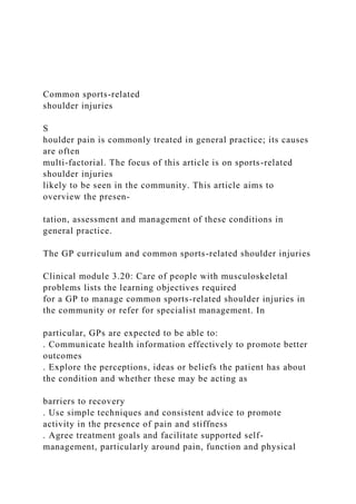 Common sports-related
shoulder injuries
S
houlder pain is commonly treated in general practice; its causes
are often
multi-factorial. The focus of this article is on sports-related
shoulder injuries
likely to be seen in the community. This article aims to
overview the presen-
tation, assessment and management of these conditions in
general practice.
The GP curriculum and common sports-related shoulder injuries
Clinical module 3.20: Care of people with musculoskeletal
problems lists the learning objectives required
for a GP to manage common sports-related shoulder injuries in
the community or refer for specialist management. In
particular, GPs are expected to be able to:
. Communicate health information effectively to promote better
outcomes
. Explore the perceptions, ideas or beliefs the patient has about
the condition and whether these may be acting as
barriers to recovery
. Use simple techniques and consistent advice to promote
activity in the presence of pain and stiffness
. Agree treatment goals and facilitate supported self-
management, particularly around pain, function and physical
 