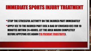 IMMEDIATE SPORTS INJURY TREATMENT
•STOP THE STRESSFUL ACTIVITY ON THE INJURED PART IMMEDIATELY
•APPLY ICE TO THE INJURED PART (USE A BAG OF CRUSHED ICE) FOR 10
MINUTES WITHIN 24-48HRS. LET THE AREA WARM COMPLETELY
BEFORE APPLYING ICE AGAIN (TO PREVENT FROSTBITE).
 