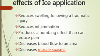 Reduces swelling following a traumatic
injury
Reduces inflammation
Produces a numbing effect than can
reduce pain
Decreases blood flow to an area
Decreases muscle spasms
effects of Ice application
 