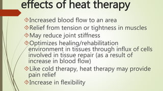 Increased blood flow to an area
Relief from tension or tightness in muscles
May reduce joint stiffness
Optimizes healing/rehabilitation
environment in tissues through influx of cells
involved in tissue repair (as a result of
increase in blood flow)
Like cold therapy, heat therapy may provide
pain relief
Increase in flexibility
effects of heat therapy
 