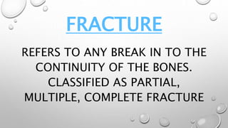 FRACTURE
REFERS TO ANY BREAK IN TO THE
CONTINUITY OF THE BONES.
CLASSIFIED AS PARTIAL,
MULTIPLE, COMPLETE FRACTURE
 