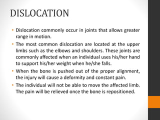 DISLOCATION
• Dislocation commonly occur in joints that allows greater
range in motion.
• The most common dislocation are located at the upper
limbs such as the elbows and shoulders. These joints are
commonly affected when an individual uses his/her hand
to support his/her weight when he/she falls.
• When the bone is pushed out of the proper alignment,
the injury will cause a deformity and constant pain.
• The individual will not be able to move the affected limb.
The pain will be relieved once the bone is repositioned.
 