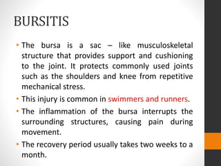 BURSITIS
• The bursa is a sac – like musculoskeletal
structure that provides support and cushioning
to the joint. It protects commonly used joints
such as the shoulders and knee from repetitive
mechanical stress.
• This injury is common in swimmers and runners.
• The inflammation of the bursa interrupts the
surrounding structures, causing pain during
movement.
• The recovery period usually takes two weeks to a
month.
 